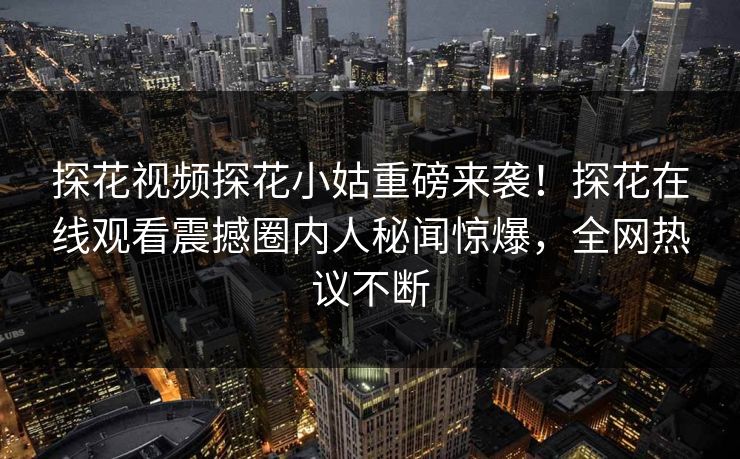 探花视频探花小姑重磅来袭！探花在线观看震撼圈内人秘闻惊爆，全网热议不断