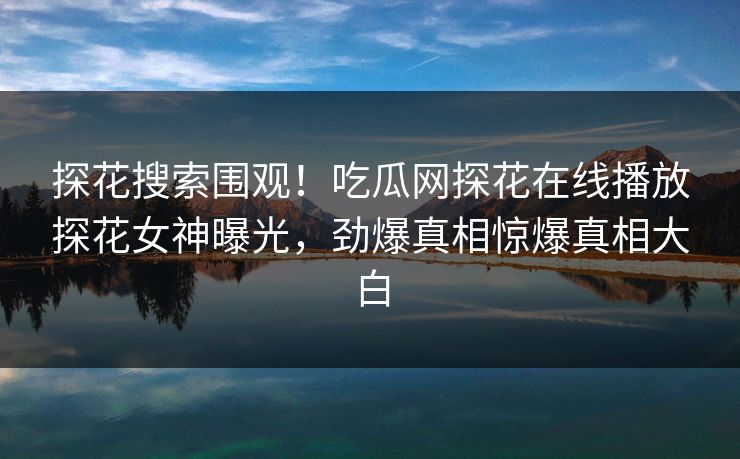 探花搜索围观！吃瓜网探花在线播放探花女神曝光，劲爆真相惊爆真相大白