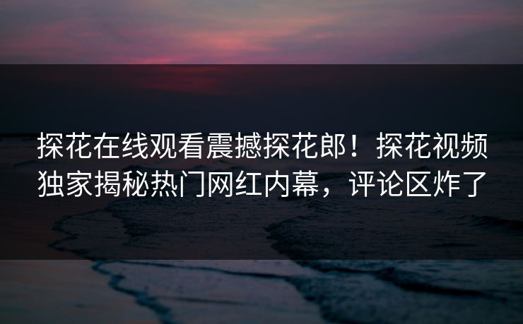 探花在线观看震撼探花郎！探花视频独家揭秘热门网红内幕，评论区炸了  第1张