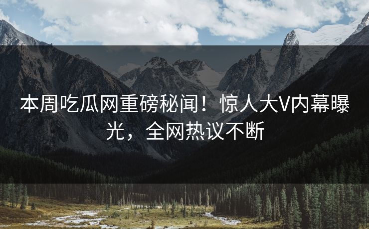 本周吃瓜网重磅秘闻！惊人大V内幕曝光，全网热议不断