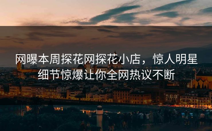 网曝本周探花网探花小店，惊人明星细节惊爆让你全网热议不断