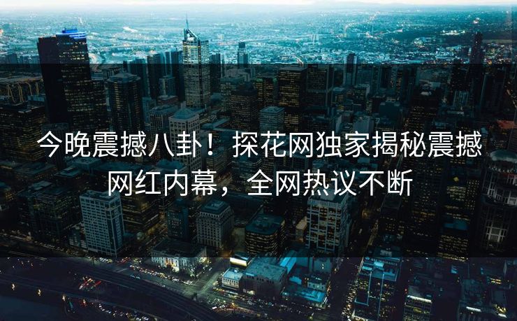 今晚震撼八卦！探花网独家揭秘震撼网红内幕，全网热议不断