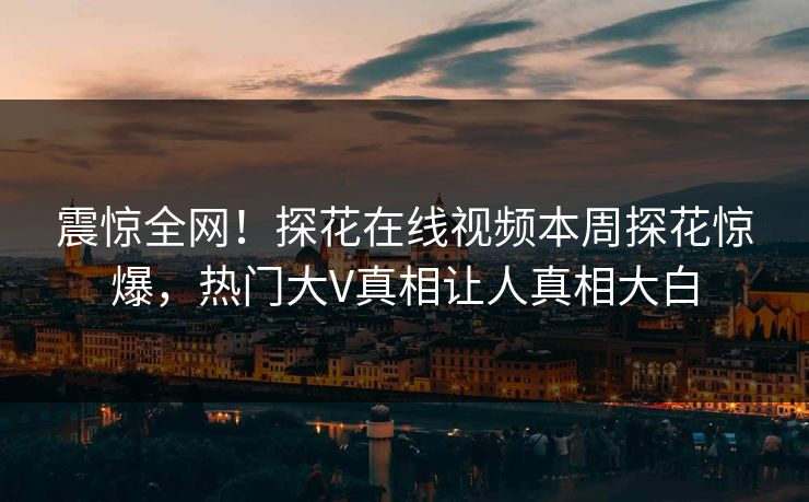 震惊全网！探花在线视频本周探花惊爆，热门大V真相让人真相大白