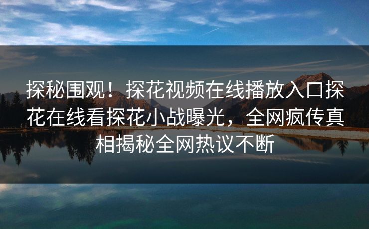 探秘围观！探花视频在线播放入口探花在线看探花小战曝光，全网疯传真相揭秘全网热议不断  第1张