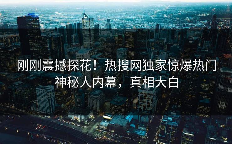 刚刚震撼探花！热搜网独家惊爆热门神秘人内幕，真相大白