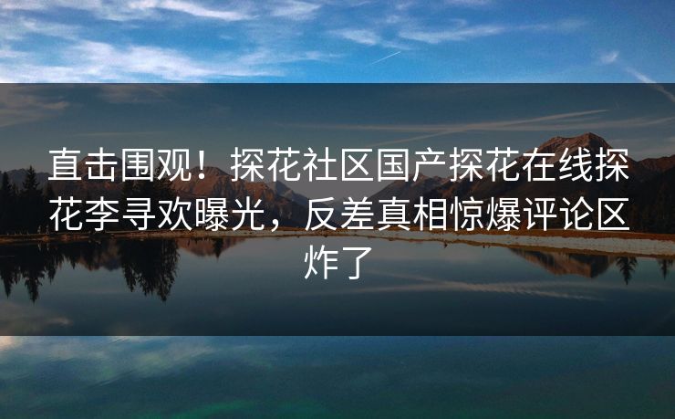 直击围观！探花社区国产探花在线探花李寻欢曝光，反差真相惊爆评论区炸了