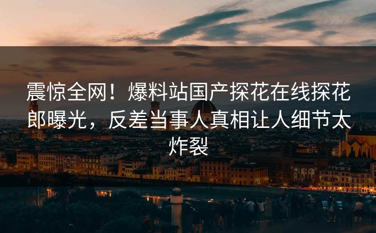 震惊全网！爆料站国产探花在线探花郎曝光，反差当事人真相让人细节太炸裂  第1张