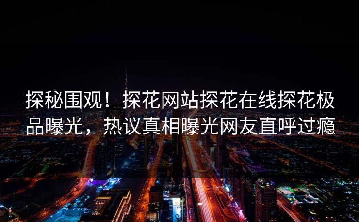 探秘围观！探花网站探花在线探花极品曝光，热议真相曝光网友直呼过瘾  第1张