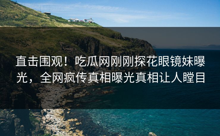直击围观！吃瓜网刚刚探花眼镜妹曝光，全网疯传真相曝光真相让人瞠目  第1张