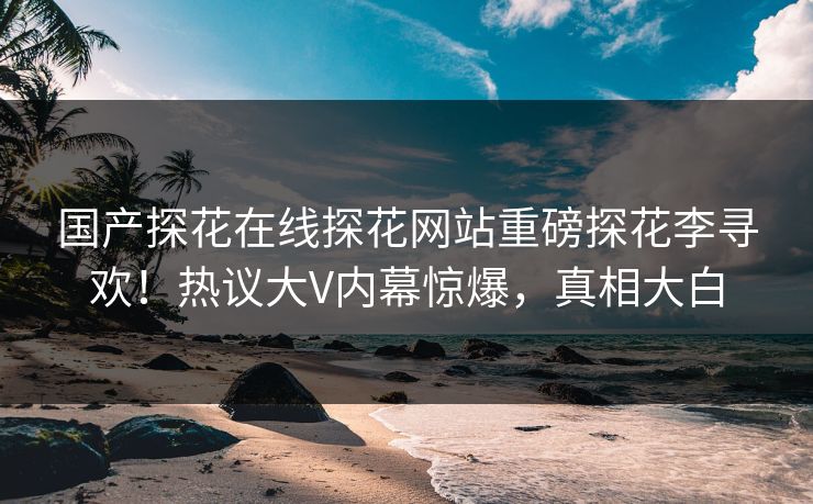 国产探花在线探花网站重磅探花李寻欢！热议大V内幕惊爆，真相大白  第1张