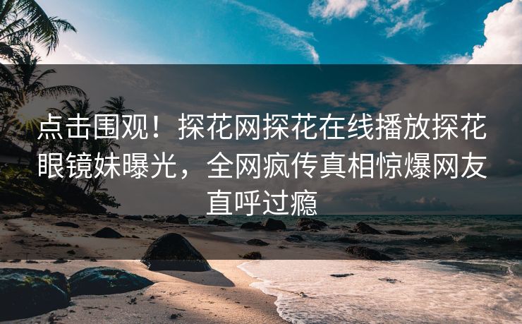 点击围观！探花网探花在线播放探花眼镜妹曝光，全网疯传真相惊爆网友直呼过瘾
