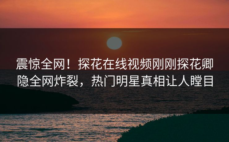 震惊全网！探花在线视频刚刚探花卿隐全网炸裂，热门明星真相让人瞠目  第1张