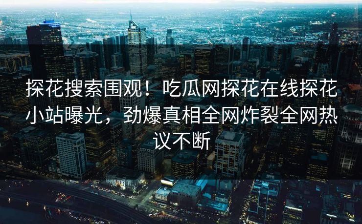 探花搜索围观！吃瓜网探花在线探花小站曝光，劲爆真相全网炸裂全网热议不断  第1张