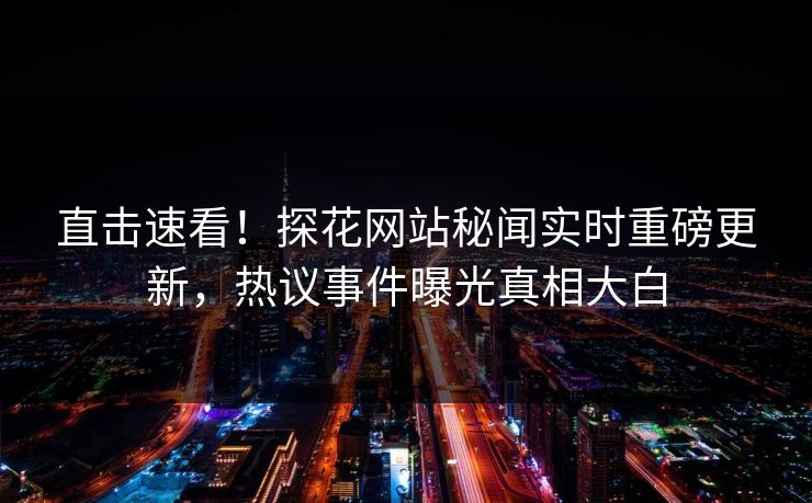 直击速看！探花网站秘闻实时重磅更新，热议事件曝光真相大白