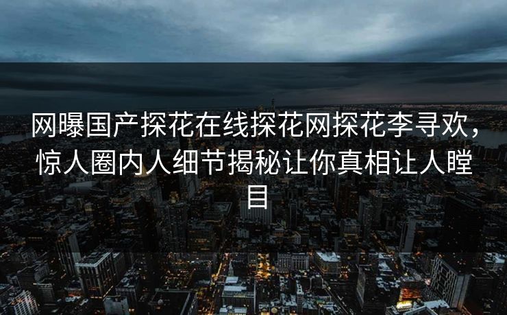 网曝国产探花在线探花网探花李寻欢，惊人圈内人细节揭秘让你真相让人瞠目  第1张