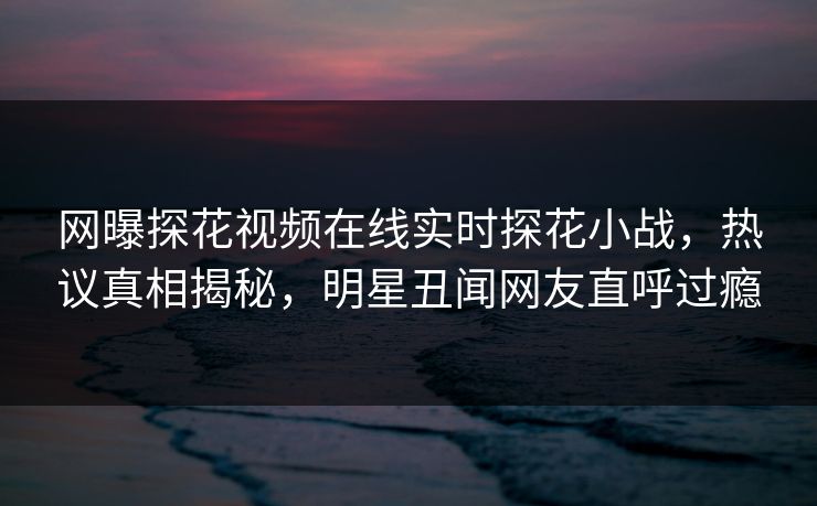 网曝探花视频在线实时探花小战，热议真相揭秘，明星丑闻网友直呼过瘾  第1张