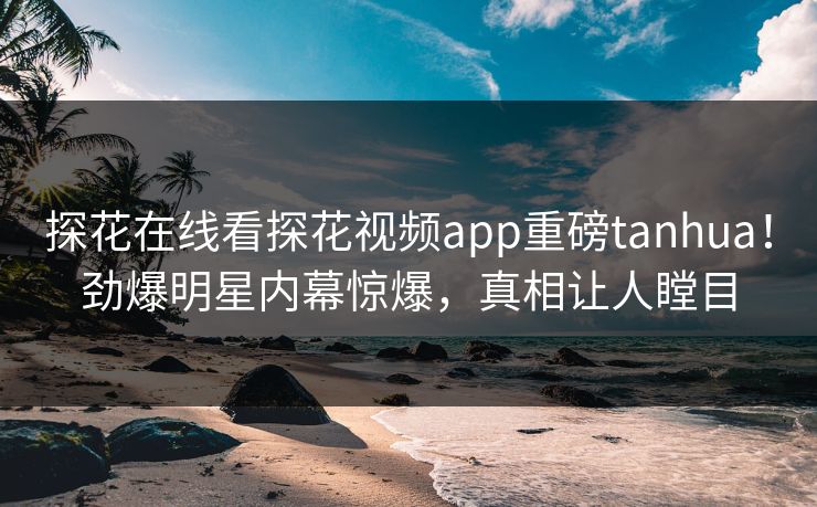 探花在线看探花视频app重磅tanhua！劲爆明星内幕惊爆，真相让人瞠目