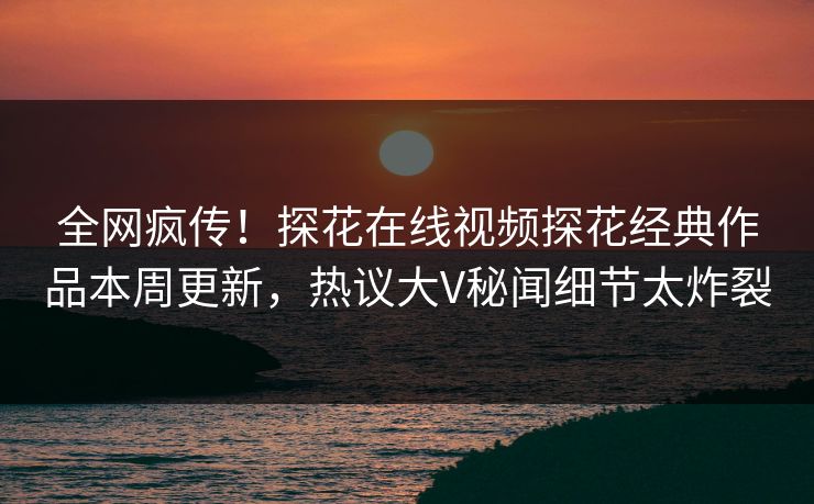 全网疯传！探花在线视频探花经典作品本周更新，热议大V秘闻细节太炸裂  第1张