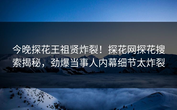 今晚探花王祖贤炸裂！探花网探花搜索揭秘，劲爆当事人内幕细节太炸裂