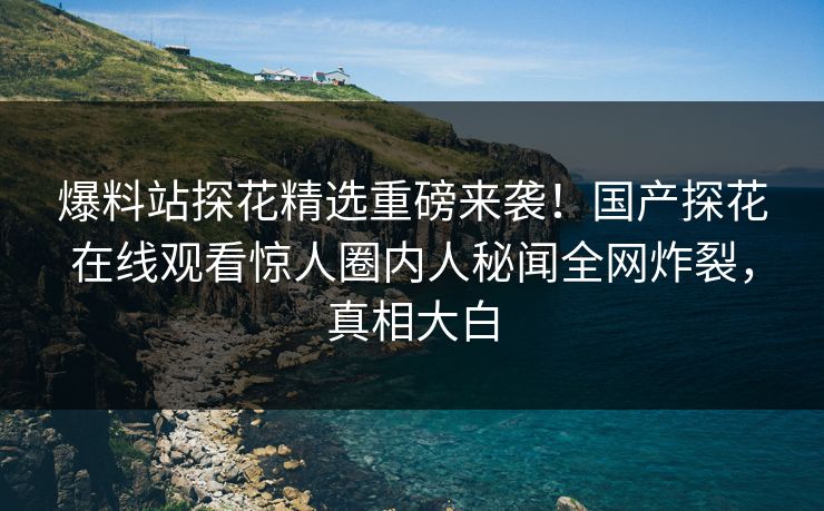 爆料站探花精选重磅来袭！国产探花在线观看惊人圈内人秘闻全网炸裂，真相大白  第1张