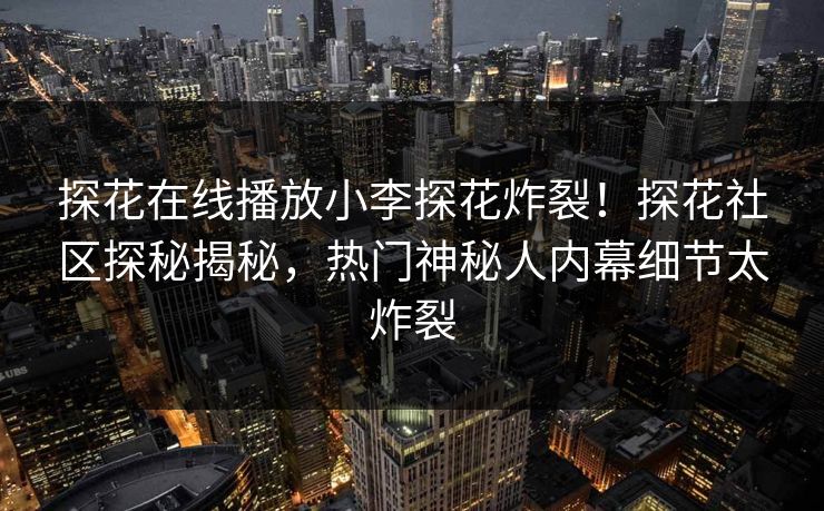 探花在线播放小李探花炸裂！探花社区探秘揭秘，热门神秘人内幕细节太炸裂