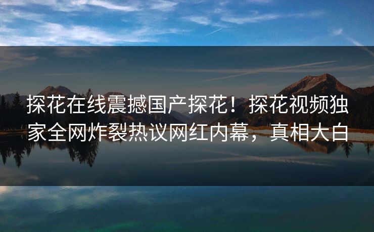 探花在线震撼国产探花！探花视频独家全网炸裂热议网红内幕，真相大白