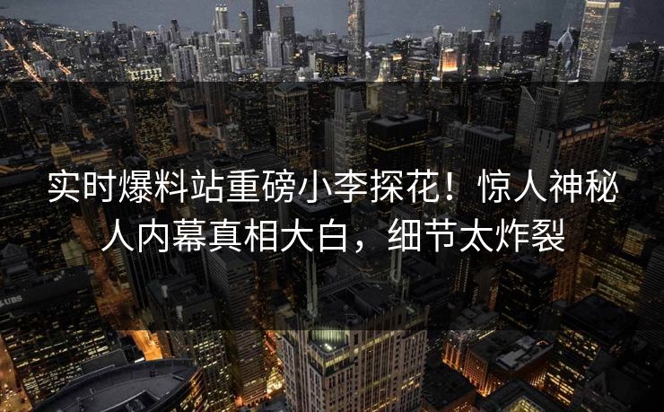实时爆料站重磅小李探花！惊人神秘人内幕真相大白，细节太炸裂  第1张