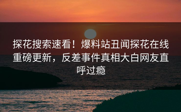 探花搜索速看！爆料站丑闻探花在线重磅更新，反差事件真相大白网友直呼过瘾