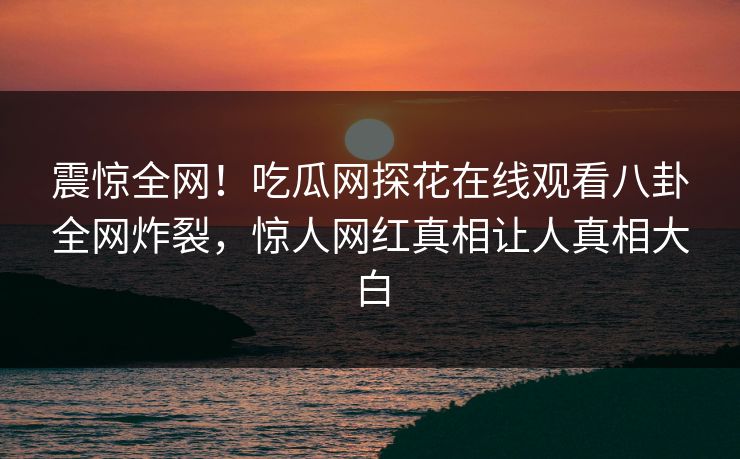 震惊全网！吃瓜网探花在线观看八卦全网炸裂，惊人网红真相让人真相大白  第1张