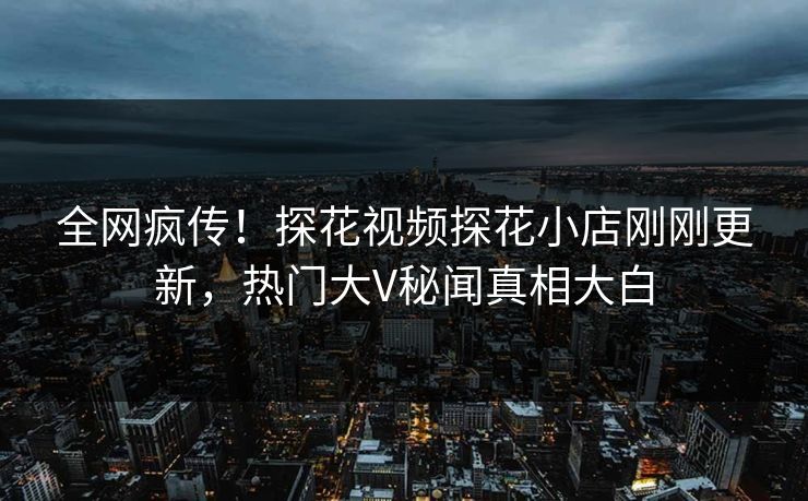 全网疯传！探花视频探花小店刚刚更新，热门大V秘闻真相大白