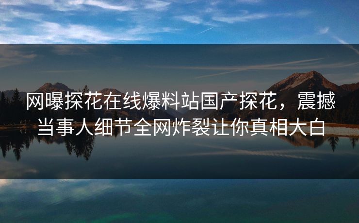 网曝探花在线爆料站国产探花，震撼当事人细节全网炸裂让你真相大白
