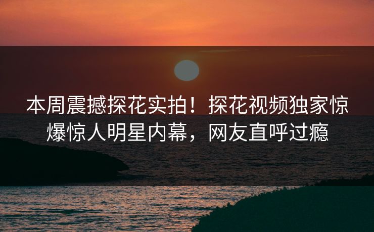 本周震撼探花实拍！探花视频独家惊爆惊人明星内幕，网友直呼过瘾  第1张