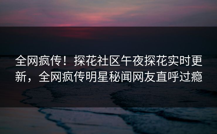 全网疯传！探花社区午夜探花实时更新，全网疯传明星秘闻网友直呼过瘾