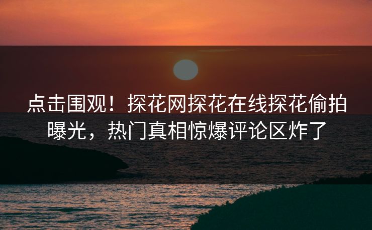 点击围观！探花网探花在线探花偷拍曝光，热门真相惊爆评论区炸了