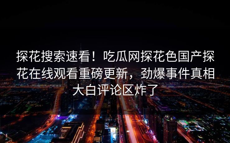 探花搜索速看！吃瓜网探花色国产探花在线观看重磅更新，劲爆事件真相大白评论区炸了  第1张
