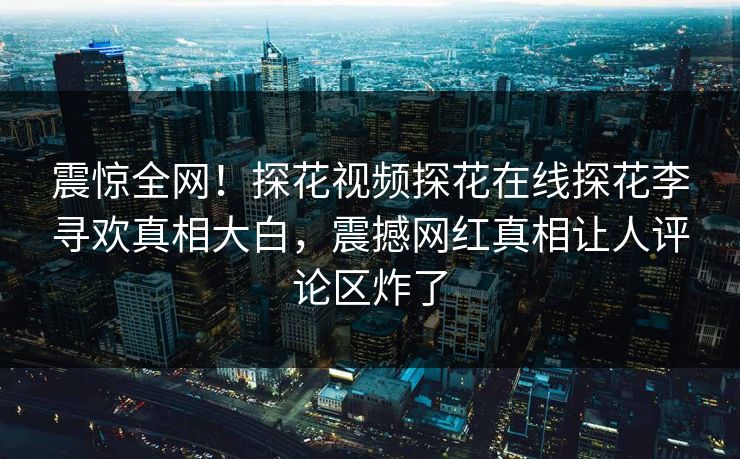 震惊全网！探花视频探花在线探花李寻欢真相大白，震撼网红真相让人评论区炸了