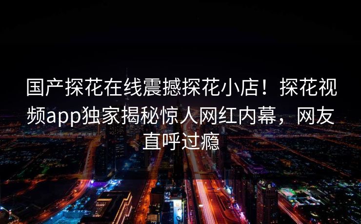 国产探花在线震撼探花小店！探花视频app独家揭秘惊人网红内幕，网友直呼过瘾