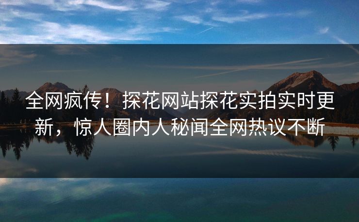全网疯传！探花网站探花实拍实时更新，惊人圈内人秘闻全网热议不断