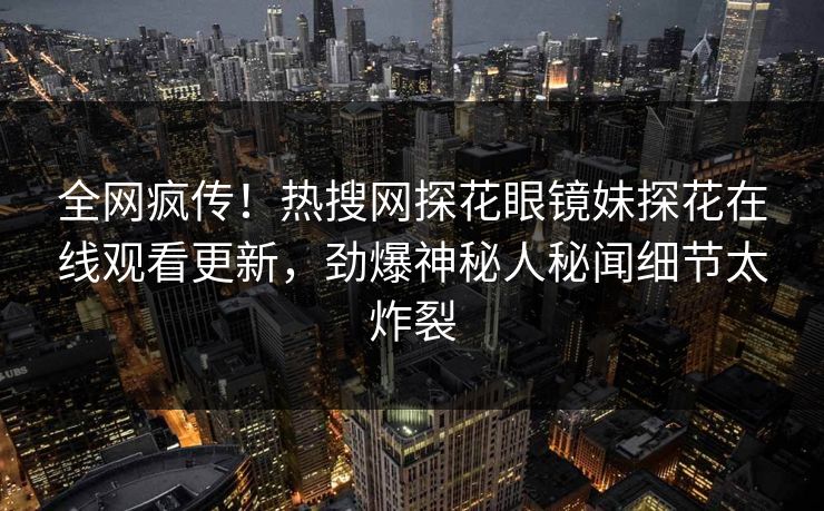 全网疯传！热搜网探花眼镜妹探花在线观看更新，劲爆神秘人秘闻细节太炸裂