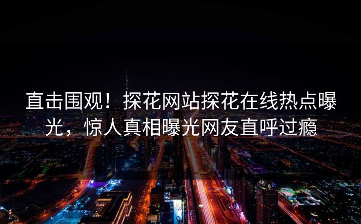 直击围观！探花网站探花在线热点曝光，惊人真相曝光网友直呼过瘾