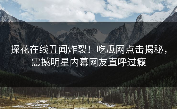 探花在线丑闻炸裂！吃瓜网点击揭秘，震撼明星内幕网友直呼过瘾