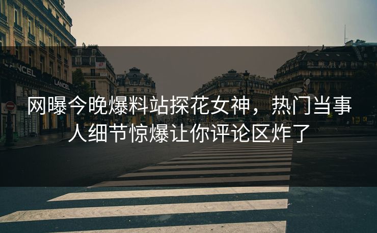 网曝今晚爆料站探花女神，热门当事人细节惊爆让你评论区炸了