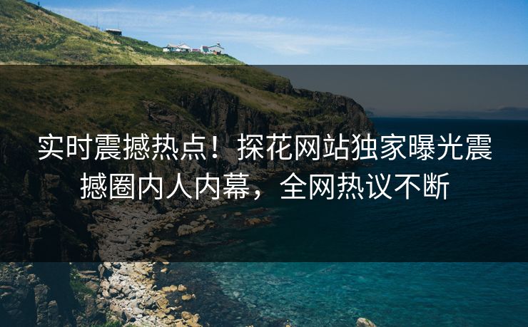 实时震撼热点！探花网站独家曝光震撼圈内人内幕，全网热议不断  第1张