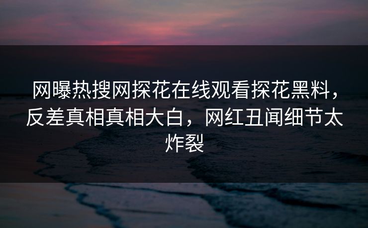 网曝热搜网探花在线观看探花黑料，反差真相真相大白，网红丑闻细节太炸裂