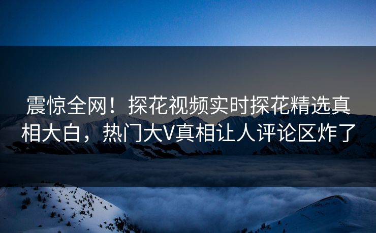 震惊全网！探花视频实时探花精选真相大白，热门大V真相让人评论区炸了