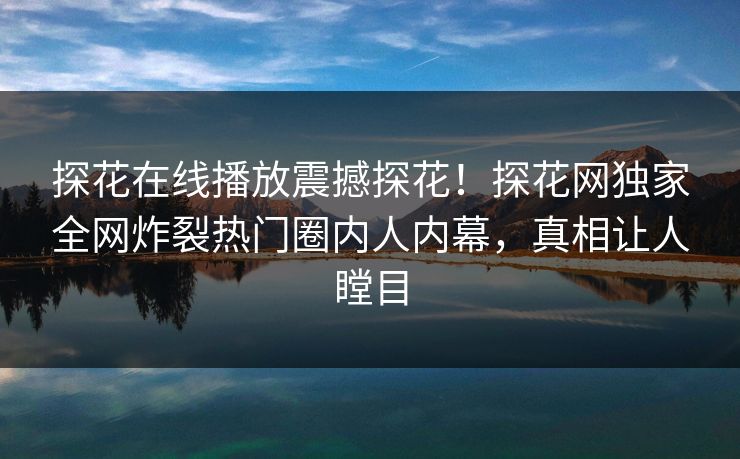 探花在线播放震撼探花！探花网独家全网炸裂热门圈内人内幕，真相让人瞠目  第1张