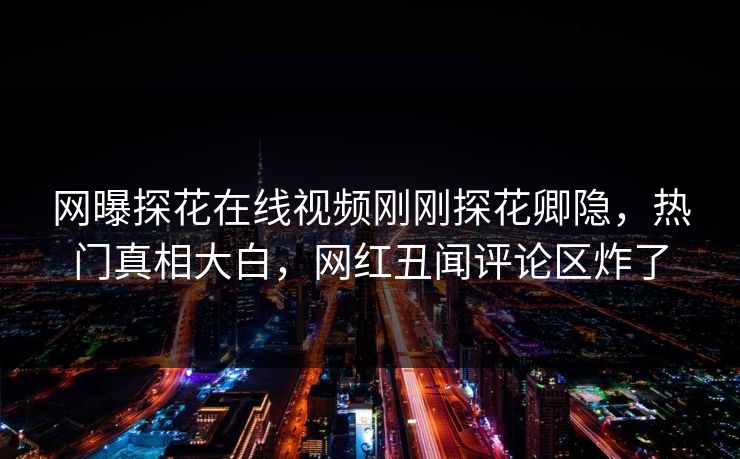 网曝探花在线视频刚刚探花卿隐，热门真相大白，网红丑闻评论区炸了
