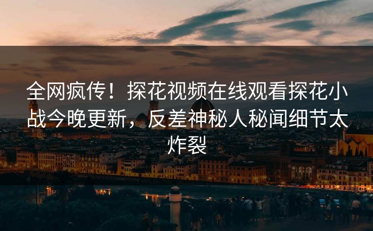 全网疯传！探花视频在线观看探花小战今晚更新，反差神秘人秘闻细节太炸裂