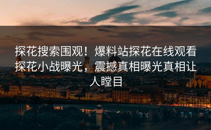 探花搜索围观！爆料站探花在线观看探花小战曝光，震撼真相曝光真相让人瞠目