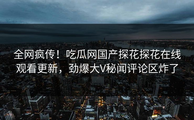 全网疯传！吃瓜网国产探花探花在线观看更新，劲爆大V秘闻评论区炸了